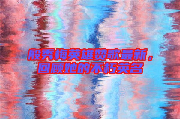 殷秀梅英雄贊歌最新，回顧她的不朽英名