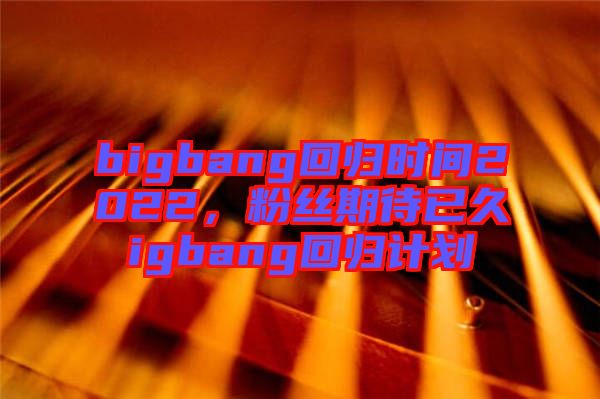 bigbang回歸時(shí)間2022，粉絲期待已久igbang回歸計(jì)劃