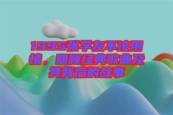 1995張學(xué)友不該用情，回顧經(jīng)典歌曲及其背后的故事