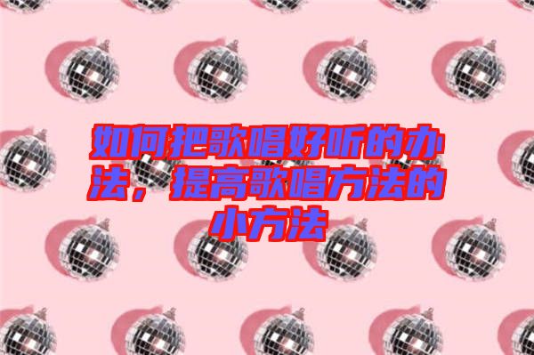 如何把歌唱好聽的辦法，提高歌唱方法的小方法
