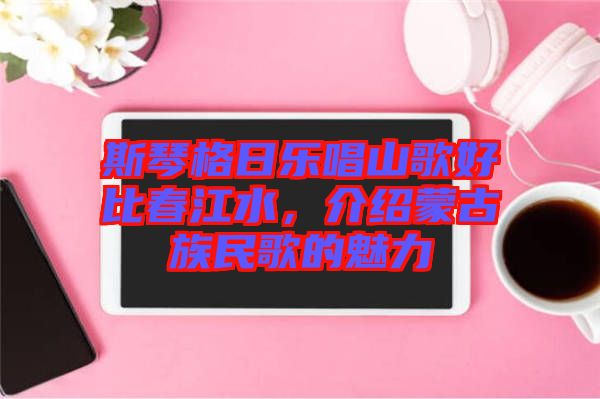 斯琴格日樂唱山歌好比春江水，介紹蒙古族民歌的魅力