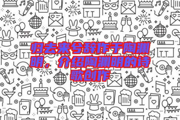 歸去來兮辭作于陶淵明，介紹陶淵明的詩歌創(chuàng)作