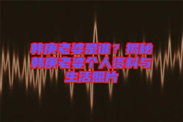 韓庚老婆是誰？揭秘韓庚老婆個人資料與生活照片