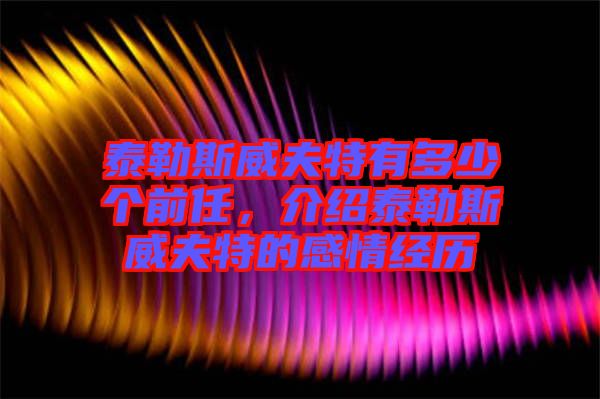 泰勒斯威夫特有多少個(gè)前任，介紹泰勒斯威夫特的感情經(jīng)歷