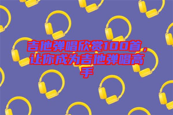 吉他彈唱欣賞100首，讓你成為吉他彈唱高手