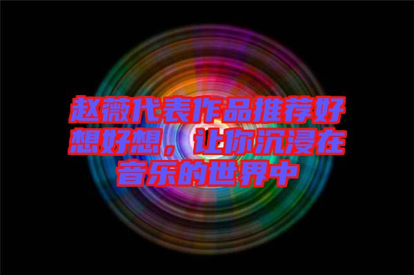 趙薇代表作品推薦好想好想，讓你沉浸在音樂(lè)的世界中