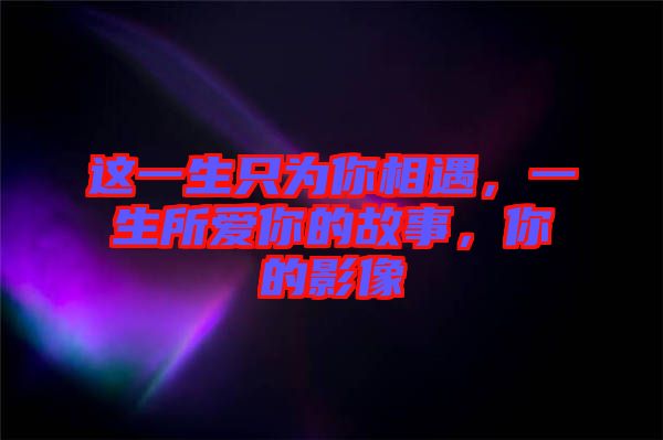 這一生只為你相遇，一生所愛(ài)你的故事，你的影像