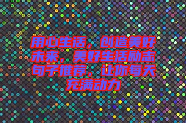 用心生活，創(chuàng)造美好未來(lái)，美好生活勵(lì)志句子推薦，讓你每天充滿(mǎn)動(dòng)力