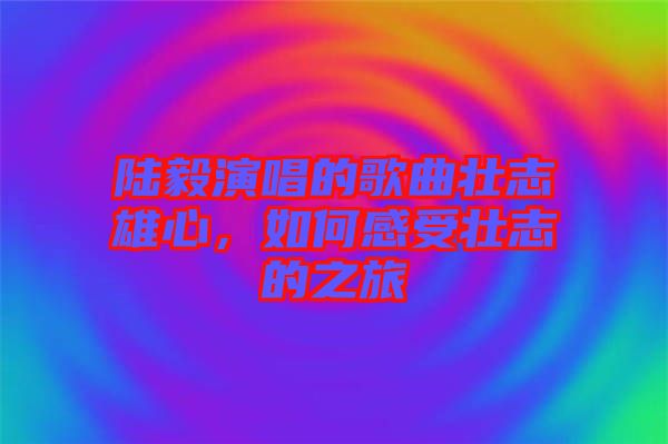 陸毅演唱的歌曲壯志雄心，如何感受壯志的之旅