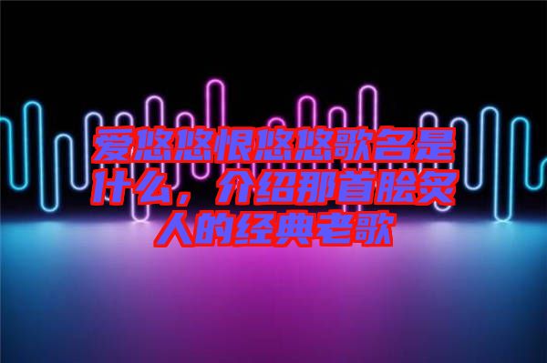 愛悠悠恨悠悠歌名是什么，介紹那首膾炙人的經(jīng)典老歌