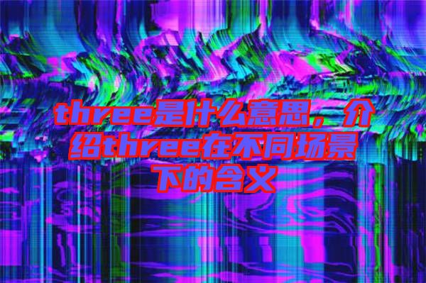 three是什么意思，介紹three在不同場景下的含義