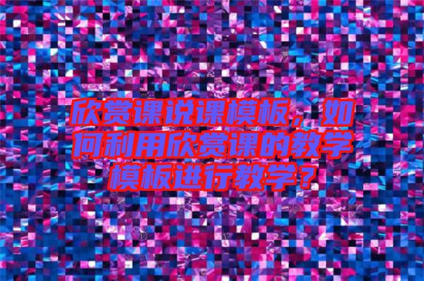 欣賞課說課模板，如何利用欣賞課的教學(xué)模板進(jìn)行教學(xué)？