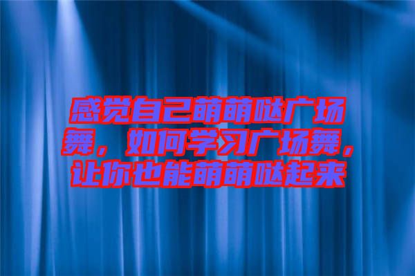 感覺自己萌萌噠廣場舞，如何學(xué)習(xí)廣場舞，讓你也能萌萌噠起來