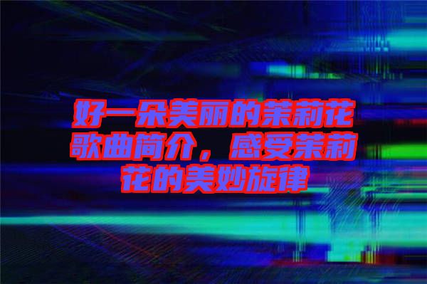 好一朵美麗的茉莉花歌曲簡(jiǎn)介，感受茉莉花的美妙旋律