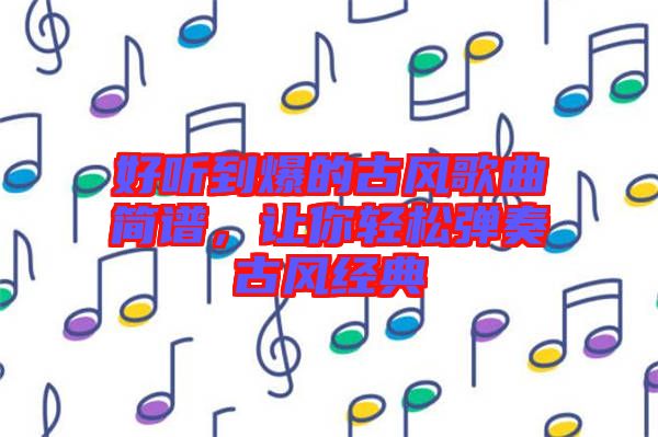 好聽(tīng)到爆的古風(fēng)歌曲簡(jiǎn)譜，讓你輕松彈奏古風(fēng)經(jīng)典