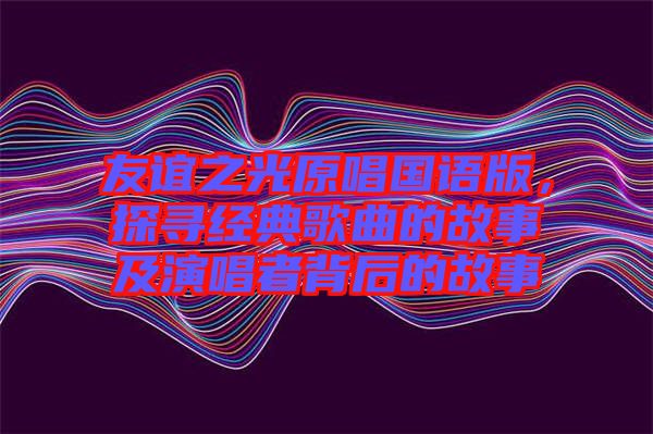 友誼之光原唱國語版，探尋經(jīng)典歌曲的故事及演唱者背后的故事