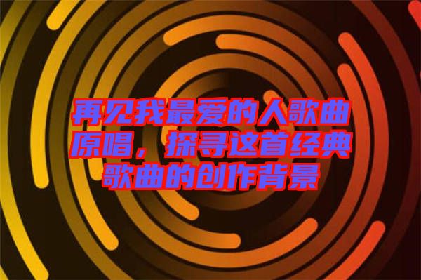 再見我最愛的人歌曲原唱，探尋這首經(jīng)典歌曲的創(chuàng)作背景