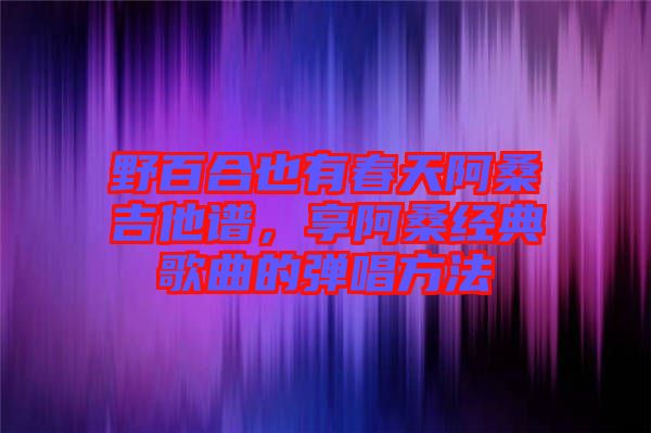 野百合也有春天阿桑吉他譜，享阿桑經典歌曲的彈唱方法