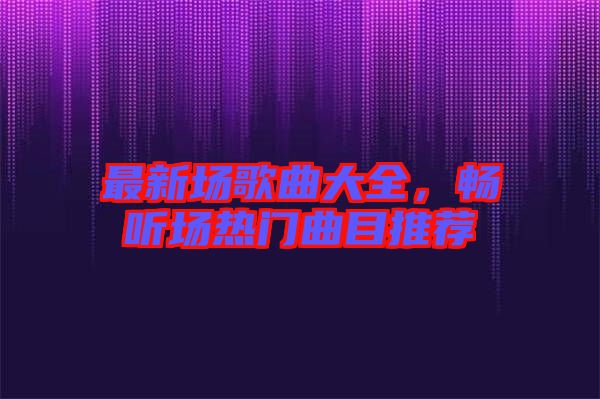 最新場(chǎng)歌曲大全，暢聽場(chǎng)熱門曲目推薦