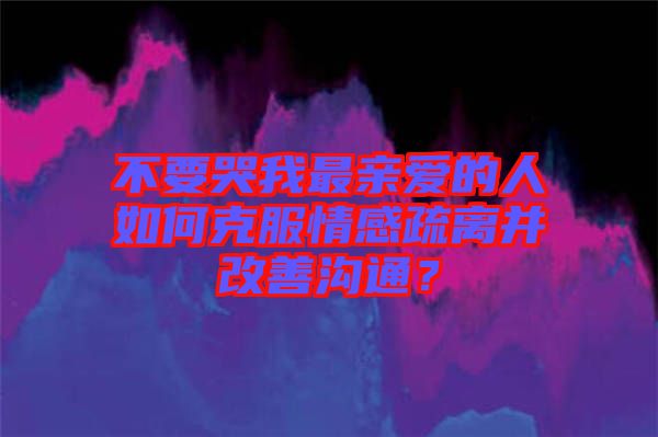 不要哭我最親愛的人如何克服情感疏離并改善溝通？