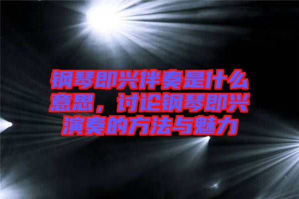 鋼琴即興伴奏是什么意思，討論鋼琴即興演奏的方法與魅力