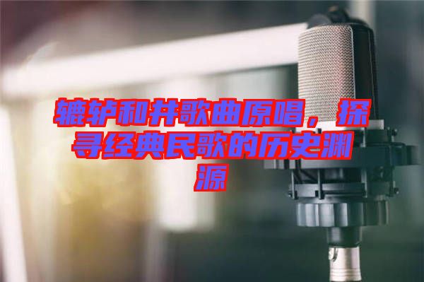 轆轤和井歌曲原唱，探尋經(jīng)典民歌的歷史淵源