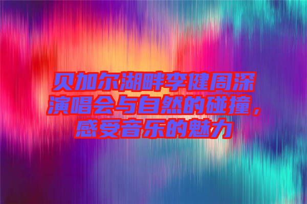 貝加爾湖畔李健周深演唱會與自然的碰撞，感受音樂的魅力