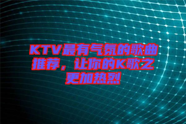 KTV最有氣氛的歌曲推薦，讓你的K歌之更加熱烈