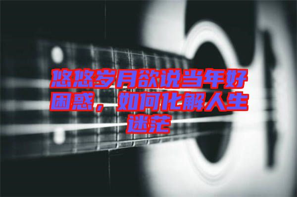 悠悠歲月欲說當年好困惑，如何化解人生迷茫