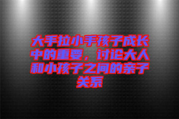 大手拉小手孩子成長中的重要，討論大人和小孩子之間的親子關系