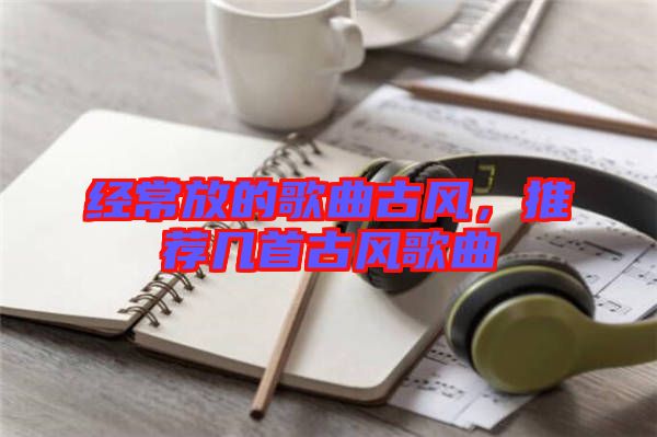 經(jīng)常放的歌曲古風(fēng)，推薦幾首古風(fēng)歌曲