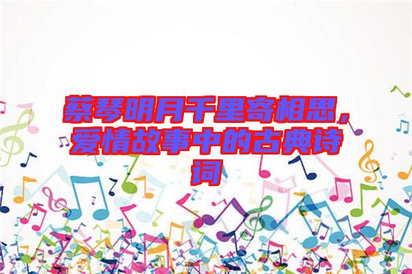 蔡琴明月千里寄相思，愛情故事中的古典詩詞