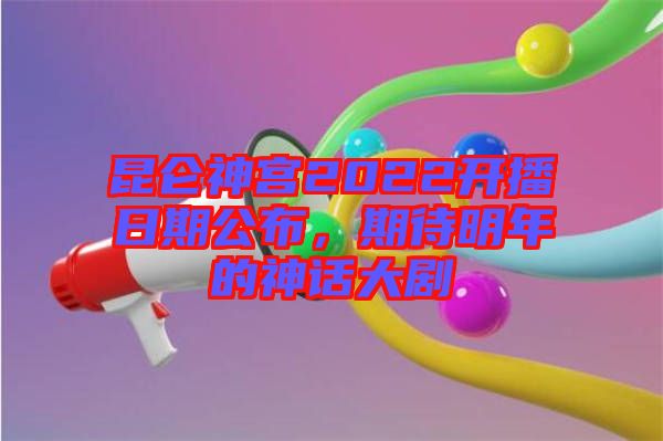 昆侖神宮2022開播日期公布，期待明年的神話大劇