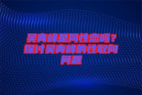 吳青峰是同性戀嗎？探討吳青峰的性取向問(wèn)題