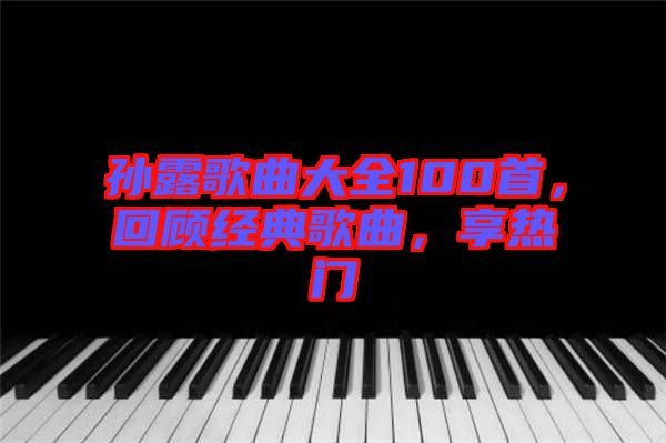 孫露歌曲大全100首，回顧經(jīng)典歌曲，享熱門