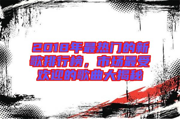 2018年最熱門的新歌排行榜，市場最受歡迎的歌曲大揭秘