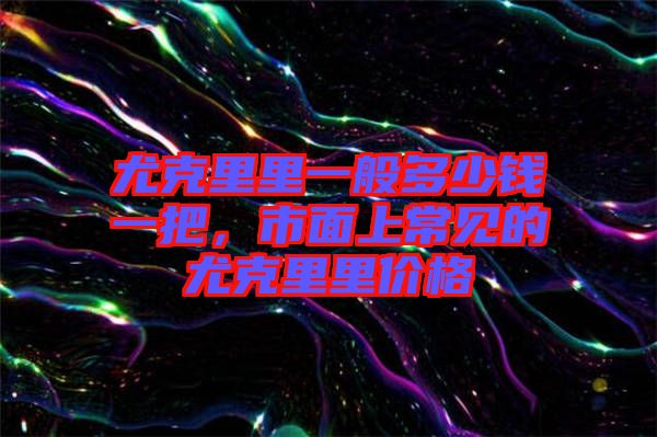 尤克里里一般多少錢一把，市面上常見的尤克里里價(jià)格
