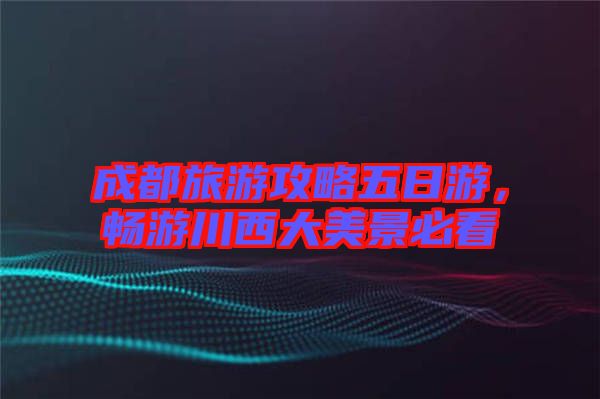 成都旅游攻略五日游，暢游川西大美景必看
