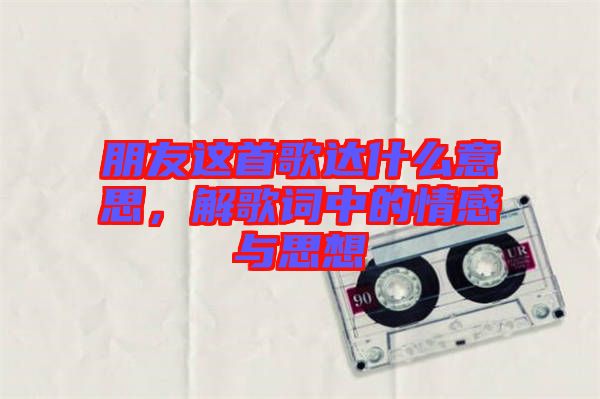 朋友這首歌達什么意思，解歌詞中的情感與思想