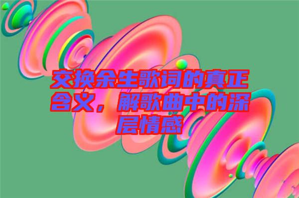 交換余生歌詞的真正含義，解歌曲中的深層情感