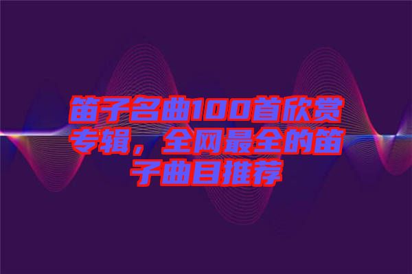 笛子名曲100首欣賞專輯，全網(wǎng)最全的笛子曲目推薦