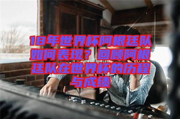 18年世界杯阿根廷隊(duì)如何表現(xiàn)？回顧阿根廷隊(duì)在世界杯的歷程與成績(jī)