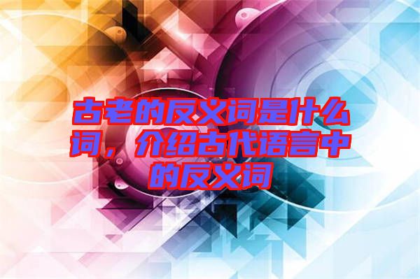 古老的反義詞是什么詞，介紹古代語言中的反義詞