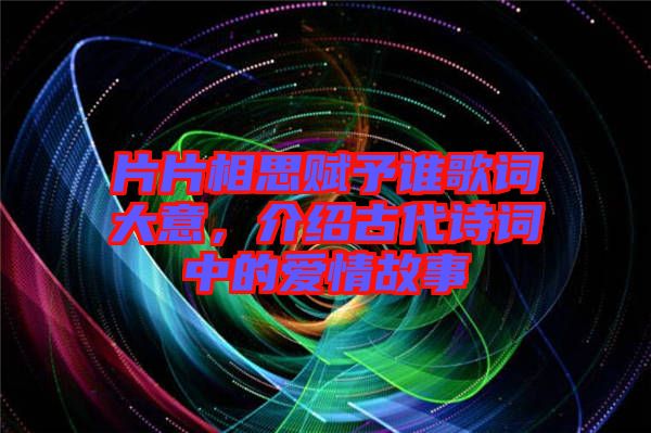 片片相思賦予誰歌詞大意，介紹古代詩詞中的愛情故事