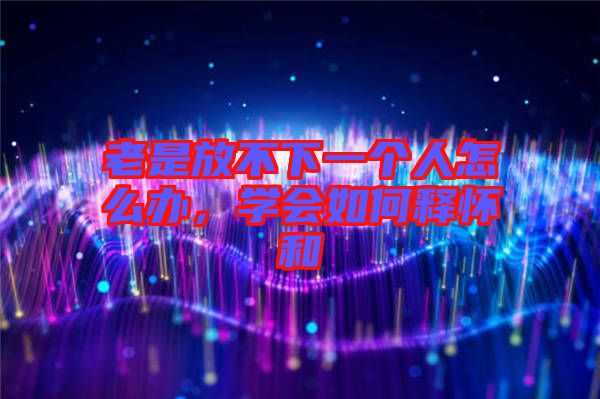 老是放不下一個人怎么辦，學會如何釋懷和