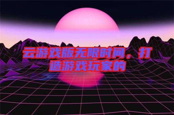 云游戲版無限時(shí)間，打造游戲玩家的