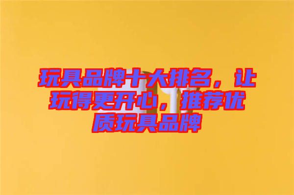 玩具品牌十大排名，讓玩得更開心，推薦優(yōu)質(zhì)玩具品牌