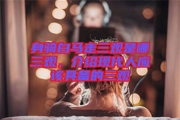 身騎白馬走三觀是哪三觀，介紹現(xiàn)代人應(yīng)該具備的三觀