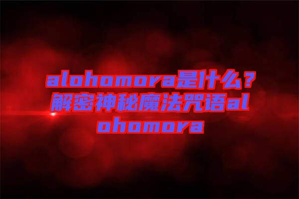 alohomora是什么？解密神秘魔法咒語alohomora