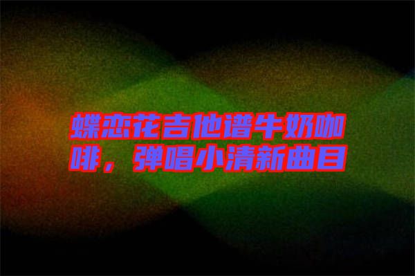 蝶戀花吉他譜牛奶咖啡，彈唱小清新曲目
